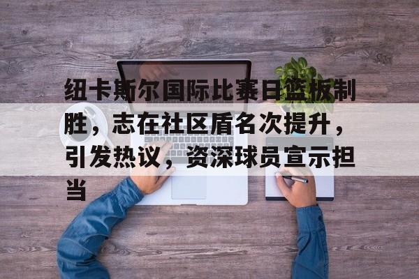 ag体育官网-纽卡斯尔国际比赛日篮板制胜，志在社区盾名次提升，引发热议，资深球员宣示担当